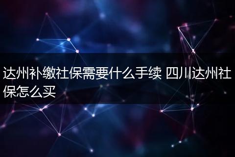 达州补缴社保需要什么手续 四川达州社保怎么买