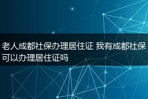 老人成都社保办理居住证 我有成都社保可以办理居住证吗