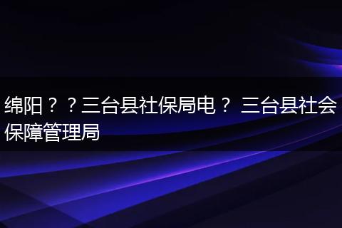 绵阳？？三台县社保局电？ 三台县社会保障管理局