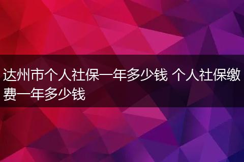 达州市个人社保一年多少钱 个人社保缴费一年多少钱