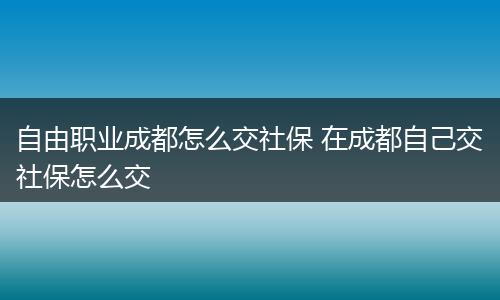 自由职业成都怎么交社保 在成都自己交社保怎么交