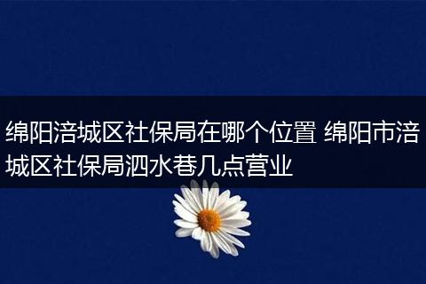 绵阳涪城区社保局在哪个位置 绵阳市涪城区社保局泗水巷几点营业
