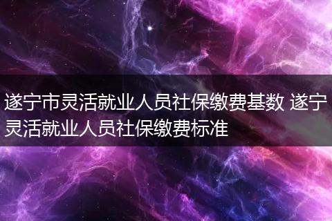 遂宁市灵活就业人员社保缴费基数 遂宁灵活就业人员社保缴费标准