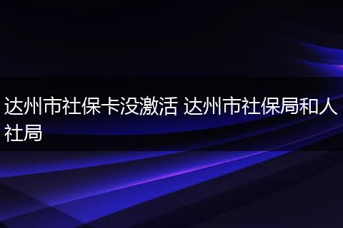 达州市社保卡没激活 达州市社保局和人社局