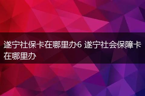 遂宁社保卡在哪里办6 遂宁社会保障卡在哪里办