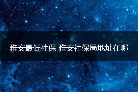 雅安最低社保 雅安社保局地址在哪