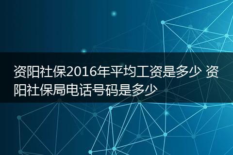 资阳社保2016年平均工资是多少 资阳社保局电话号码是多少