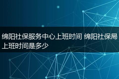 绵阳社保服务中心上班时间 绵阳社保局上班时间是多少