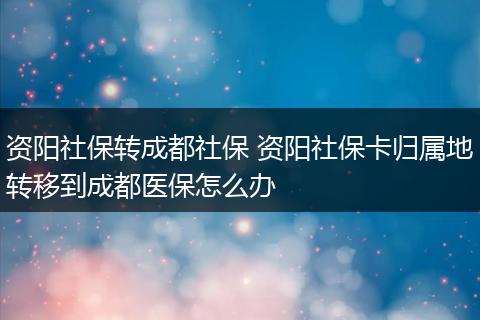 资阳社保转成都社保 资阳社保卡归属地转移到成都医保怎么办