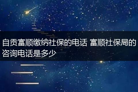 自贡富顺缴纳社保的电话 富顺社保局的咨询电话是多少