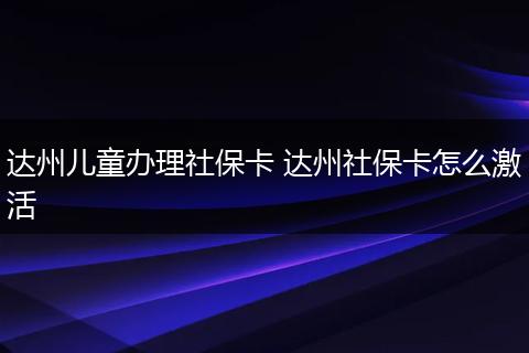 达州儿童办理社保卡 达州社保卡怎么激活