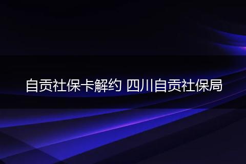 自贡社保卡解约 四川自贡社保局