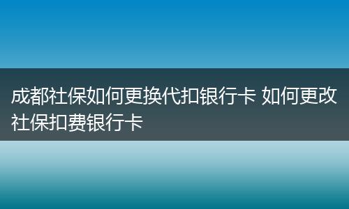 成都社保如何更换代扣银行卡 如何更改社保扣费银行卡