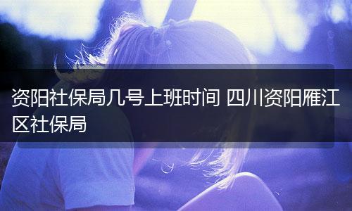 资阳社保局几号上班时间 四川资阳雁江区社保局