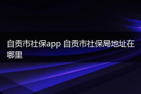 自贡市社保app 自贡市社保局地址在哪里