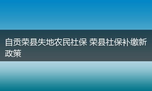 自贡荣县失地农民社保 荣县社保补缴新政策