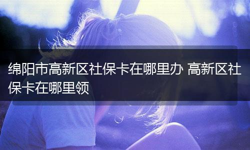 绵阳市高新区社保卡在哪里办 高新区社保卡在哪里领