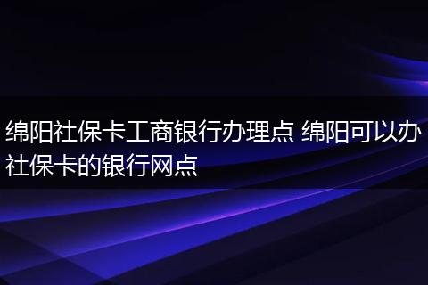 绵阳社保卡工商银行办理点 绵阳可以办社保卡的银行网点