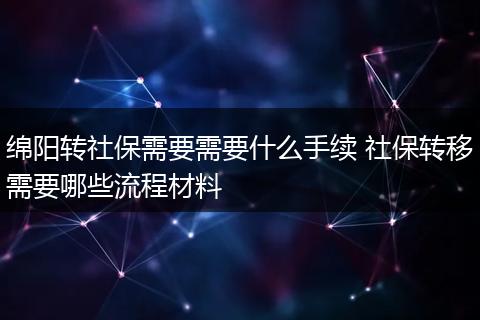 绵阳转社保需要需要什么手续 社保转移需要哪些流程材料
