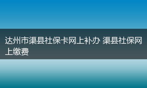 达州市渠县社保卡网上补办 渠县社保网上缴费