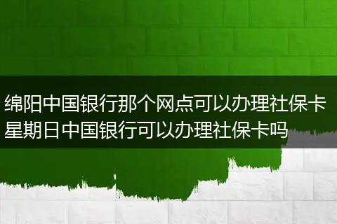 绵阳中国银行那个网点可以办理社保卡 星期日中国银行可以办理社保卡吗