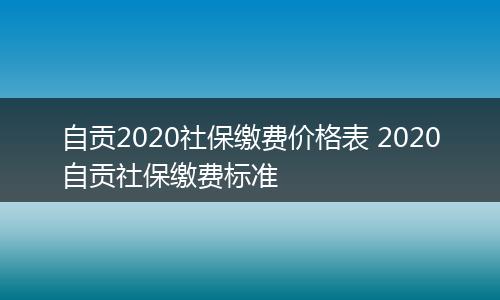 自贡2020社保缴费价格表 2020自贡社保缴费标准