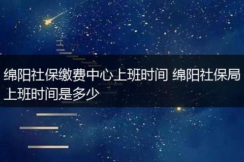 绵阳社保缴费中心上班时间 绵阳社保局上班时间是多少