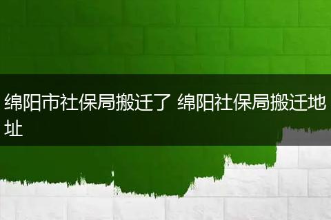 绵阳市社保局搬迁了 绵阳社保局搬迁地址