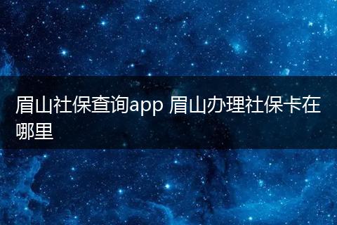 眉山社保查询app 眉山办理社保卡在哪里