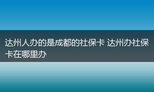 达州人办的是成都的社保卡 达州办社保卡在哪里办