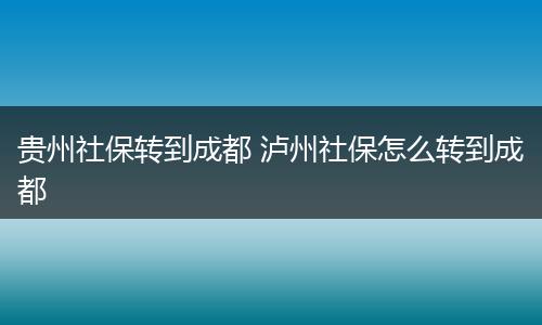 贵州社保转到成都 泸州社保怎么转到成都