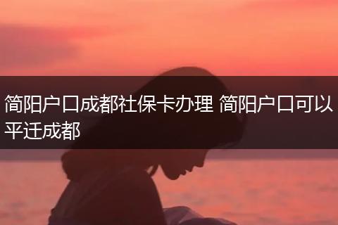 简阳户口成都社保卡办理 简阳户口可以平迁成都
