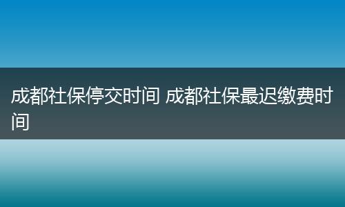 成都社保停交时间 成都社保最迟缴费时间