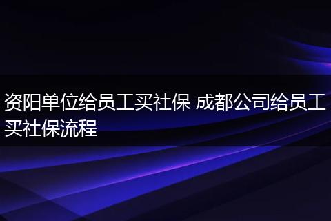资阳单位给员工买社保 成都公司给员工买社保流程