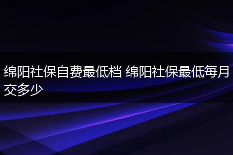 绵阳社保自费最低档 绵阳社保最低每月交多少