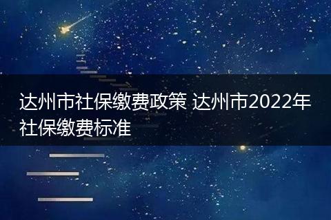 达州市社保缴费政策 达州市2022年社保缴费标准