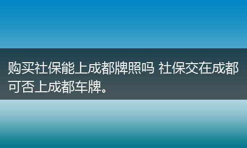 购买社保能上成都牌照吗 社保交在成都可否上成都车牌。