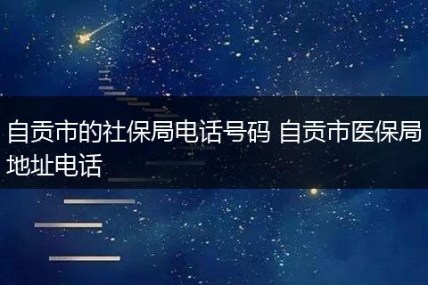 自贡市的社保局电话号码 自贡市医保局地址电话