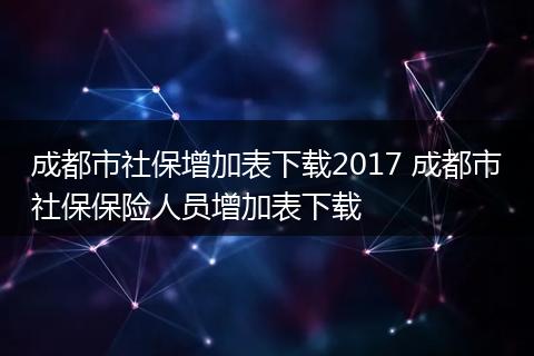 成都市社保增加表下载2017 成都市社保保险人员增加表下载
