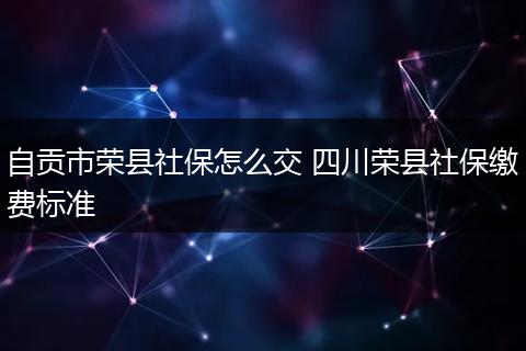 自贡市荣县社保怎么交 四川荣县社保缴费标准