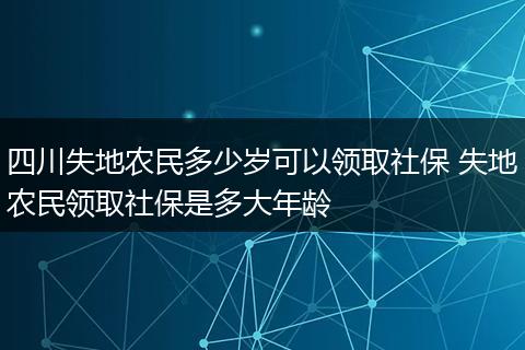 四川失地农民多少岁可以领取社保 失地农民领取社保是多大年龄