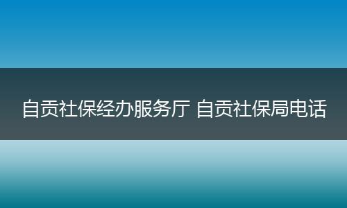 自贡社保经办服务厅 自贡社保局电话