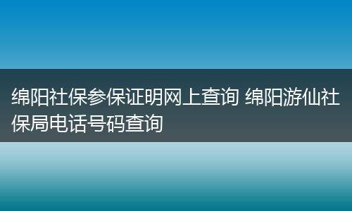 绵阳社保参保证明网上查询 绵阳游仙社保局电话号码查询