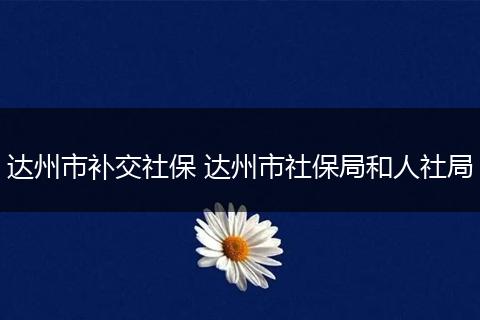 达州市补交社保 达州市社保局和人社局