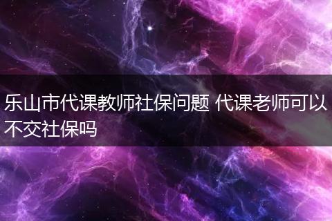 乐山市代课教师社保问题 代课老师可以不交社保吗