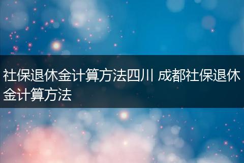 社保退休金计算方法四川 成都社保退休金计算方法