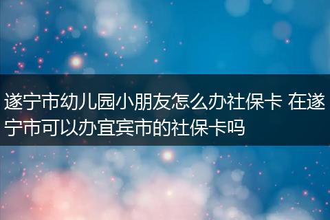 遂宁市幼儿园小朋友怎么办社保卡 在遂宁市可以办宜宾市的社保卡吗