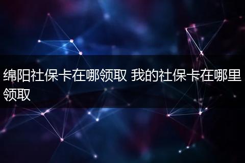 绵阳社保卡在哪领取 我的社保卡在哪里领取