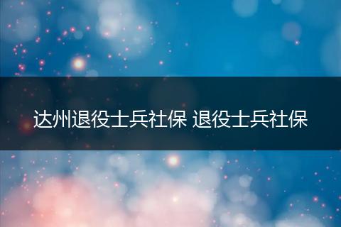 达州退役士兵社保 退役士兵社保