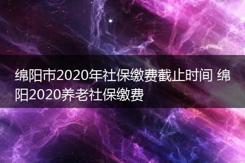 绵阳市2020年社保缴费截止时间 绵阳2020养老社保缴费